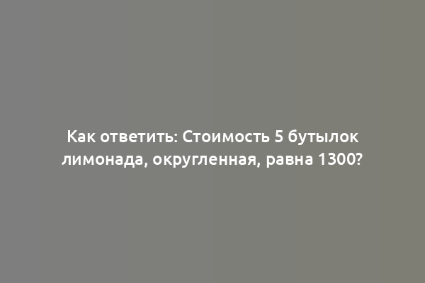 Как ответить: Стоимость 5 бутылок лимонада, округленная, равна 1300?