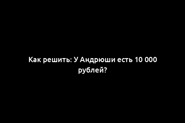 Как решить: У Андрюши есть 10 000 рублей?
