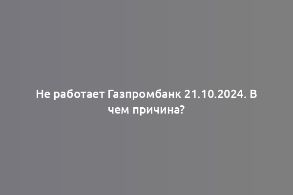 Не работает Газпромбанк 21.10.2024. В чем причина?