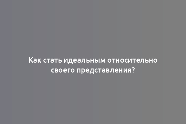 Как стать идеальным относительно своего представления?