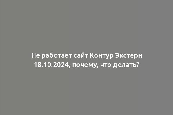 Не работает сайт Контур Экстерн 18.10.2024, почему, что делать?