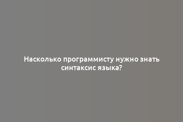Насколько программисту нужно знать синтаксис языка?