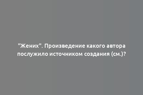 "Жених". Произведение какого автора послужило источником создания (см.)?