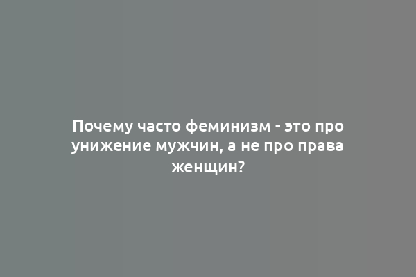 Почему часто феминизм - это про унижение мужчин, а не про права женщин?
