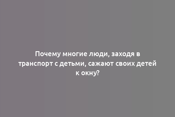 Почему многие люди, заходя в транспорт с детьми, сажают своих детей к окну?