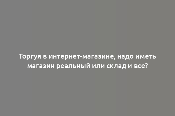 Торгуя в интернет-магазине, надо иметь магазин реальный или склад и все?