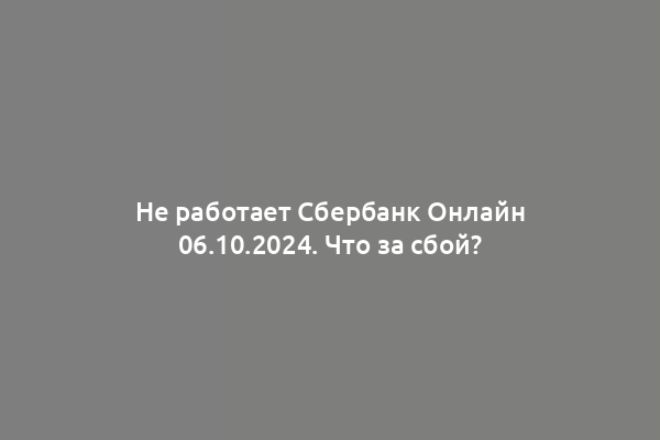 Не работает Сбербанк Онлайн 06.10.2024. Что за сбой?