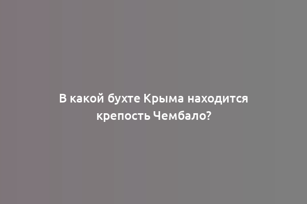 В какой бухте Крыма находится крепость Чембало?