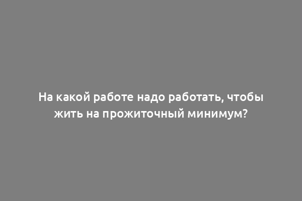 На какой работе надо работать, чтобы жить на прожиточный минимум?