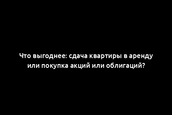 Что выгоднее: сдача квартиры в аренду или покупка акций или облигаций?