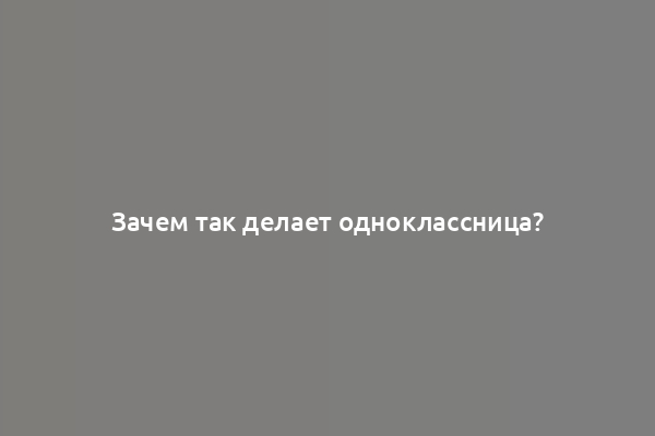 Зачем так делает одноклассница?