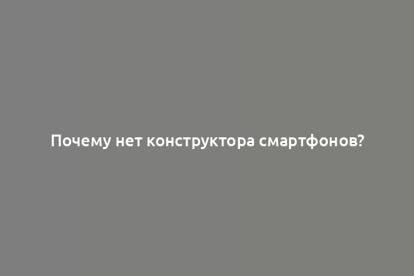 Почему нет конструктора смартфонов?