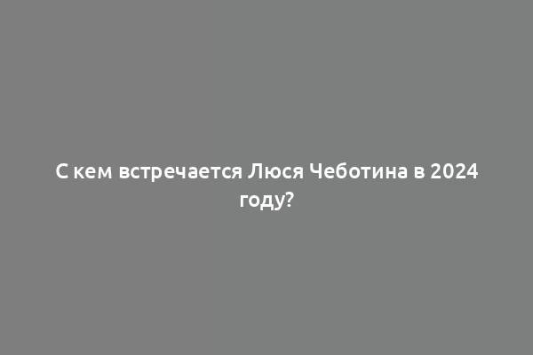 С кем встречается Люся Чеботина в 2024 году?