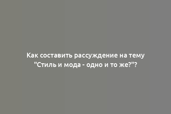 Как составить рассуждение на тему "Стиль и мода - одно и то же?"?