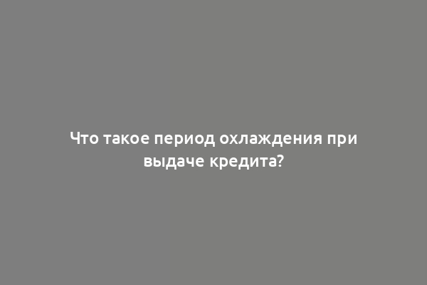 Что такое период охлаждения при выдаче кредита?