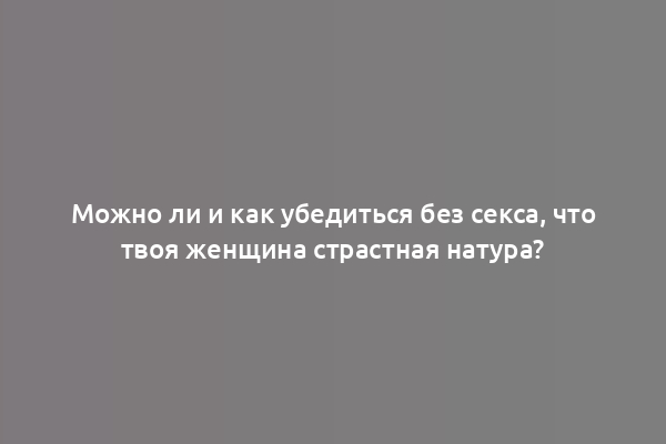 Можно ли и как убедиться без секса, что твоя женщина страстная натура?