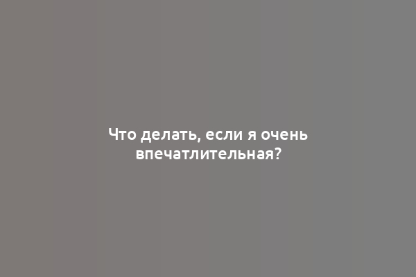Что делать, если я очень впечатлительная?