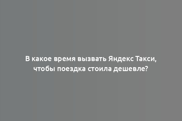 В какое время вызвать Яндекс Такси, чтобы поездка стоила дешевле?