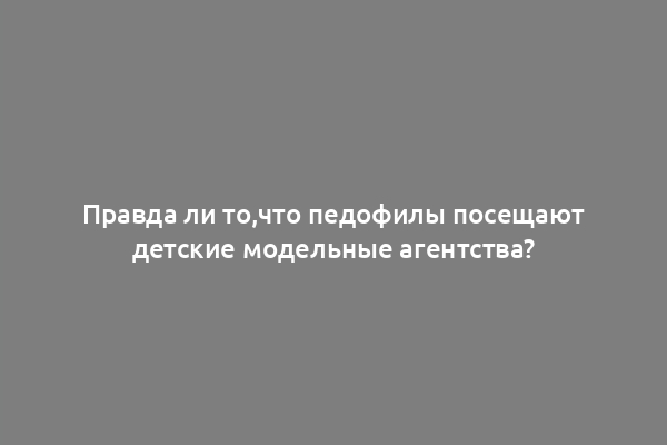 Правда ли то,что педофилы посещают детские модельные агентства?