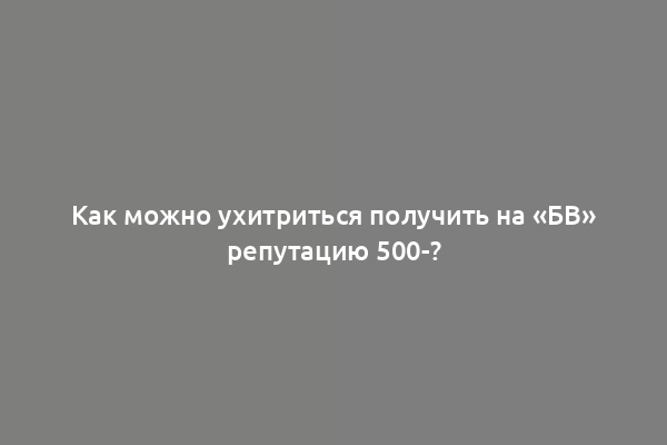 Как можно ухитриться получить на «БВ» репутацию 500-?