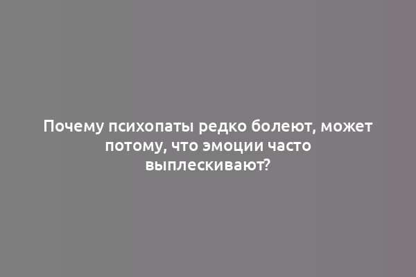 Почему психопаты редко болеют, может потому, что эмоции часто выплескивают?