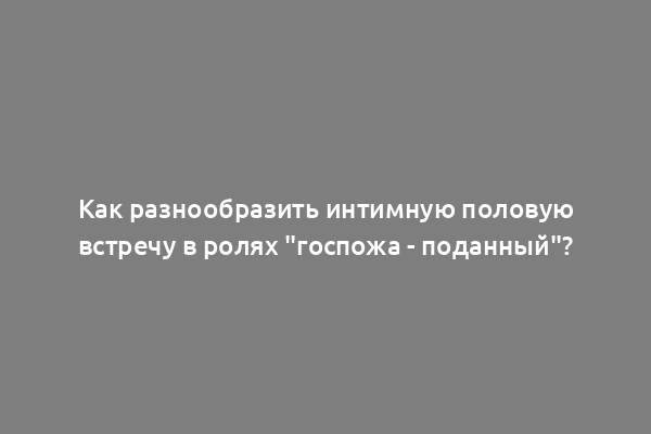 Как разнообразить интимную половую встречу в ролях "госпожа - поданный"?