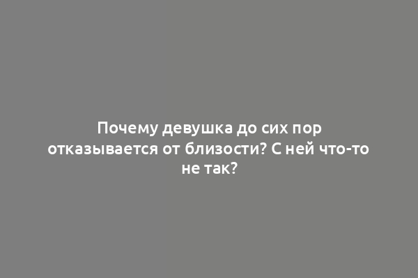 Почему девушка до сих пор отказывается от близости? С ней что-то не так?