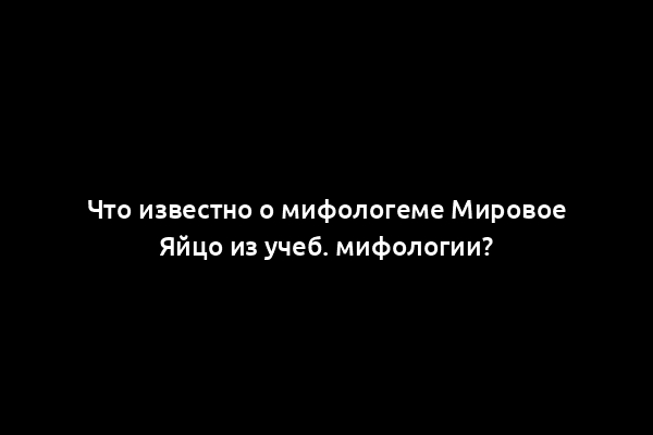 Что известно о мифологеме Мировое Яйцо из учеб. мифологии?