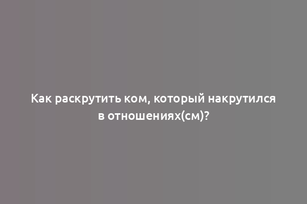 Как раскрутить ком, который накрутился в отношениях(см)?
