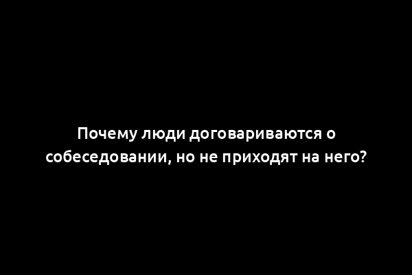Почему люди договариваются о собеседовании, но не приходят на него?