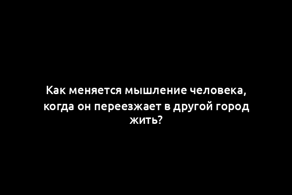 Как меняется мышление человека, когда он переезжает в другой город жить?