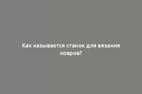 Как называется станок для вязания ковров?