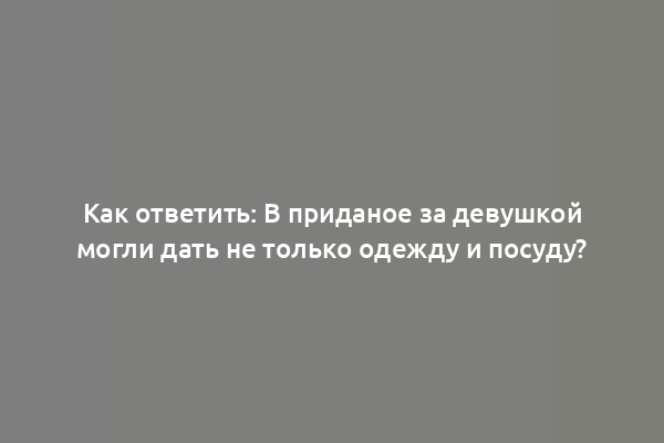Как ответить: В приданое за девушкой могли дать не только одежду и посуду?