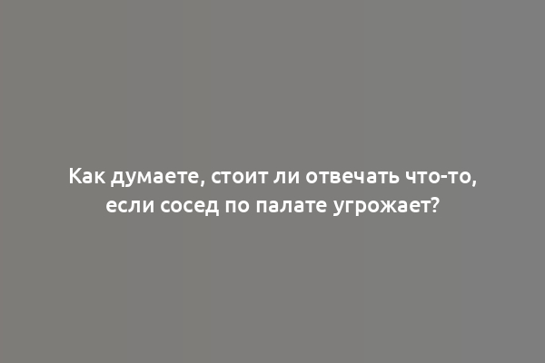 Как думаете, стоит ли отвечать что-то, если сосед по палате угрожает?