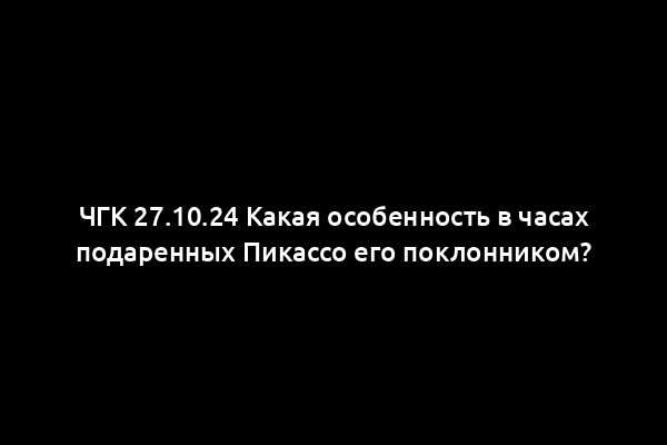 ЧГК 27.10.24 Какая особенность в часах подаренных Пикассо его поклонником?