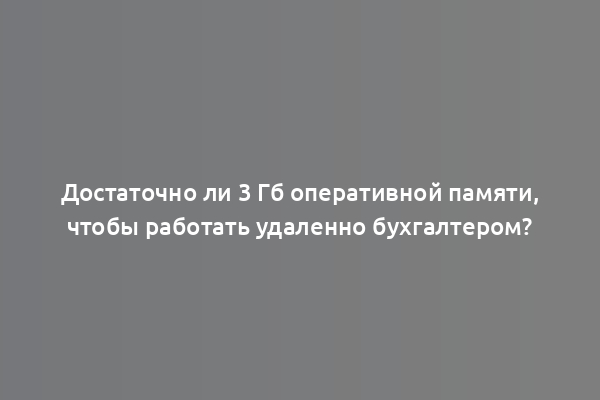 Достаточно ли 3 Гб оперативной памяти, чтобы работать удаленно бухгалтером?