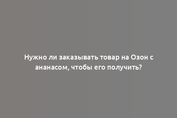 Нужно ли заказывать товар на Озон с ананасом, чтобы его получить?