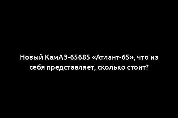 Новый КамАЗ-65685 «Атлант-65», что из себя представляет, сколько стоит?