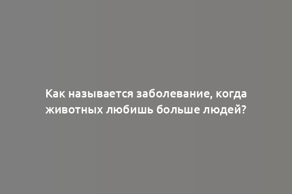 Как называется заболевание, когда животных любишь больше людей?
