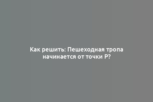 Как решить: Пешеходная тропа начинается от точки P?