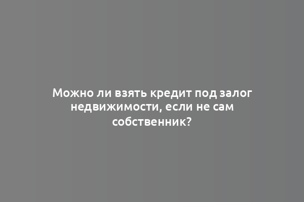 Можно ли взять кредит под залог недвижимости, если не сам собственник?