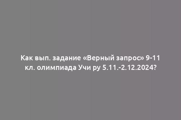 Как вып. задание «Верный запрос» 9-11 кл. олимпиада Учи ру 5.11.-2.12.2024?