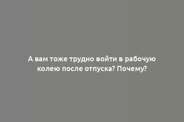 А вам тоже трудно войти в рабочую колею после отпуска? Почему?