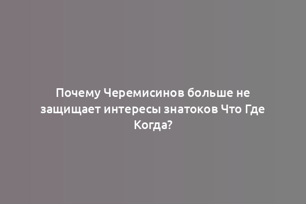 Почему Черемисинов больше не защищает интересы знатоков Что Где Когда?