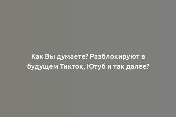 Как Вы думаете? Разблокируют в будущем Тикток, Ютуб и так далее?