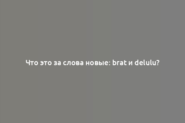 Что это за слова новые: brat и delulu?