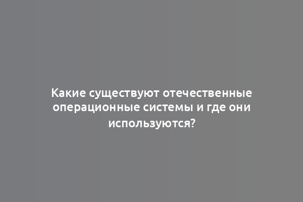 Какие существуют отечественные операционные системы и где они используются?