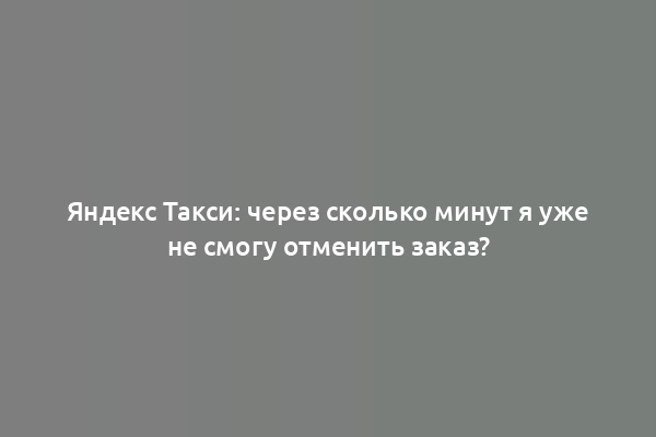 Яндекс Такси: через сколько минут я уже не смогу отменить заказ?