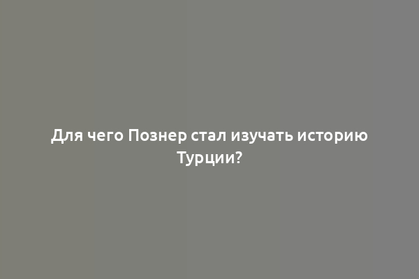 Для чего Познер стал изучать историю Турции?