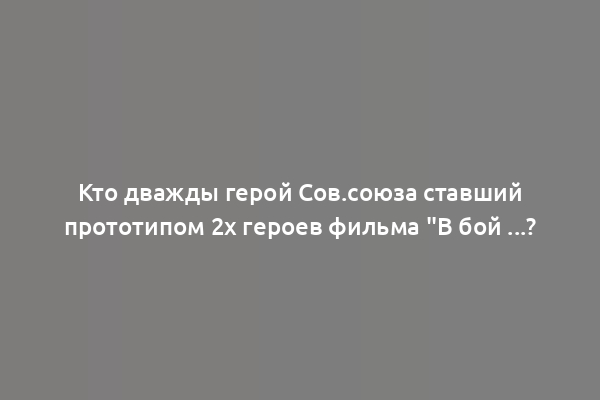 Кто дважды герой Сов.союза ставший прототипом 2х героев фильма "В бой ...?